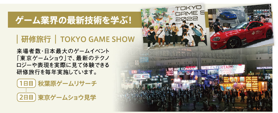 ゲーム業界の最新技術を学ぶ！【研修旅行】TOKYO GAME SHOW　来場者数・日本最大のゲームイベント「東京ゲームショウ」で、最新のテクノロジーや表現を実際に見て体験できる研修旅行を毎年実施しています。【1日目】秋葉原ゲームリサーチ 【2日目】東京ゲームショウ見学