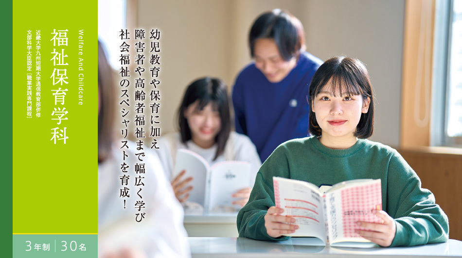 福祉保育学科　3年制　30名　近畿大学九州短期大学通信教育部併修 文部科学大臣認定[職業実践専門課程]　幼児教育や保育に加え 障害者や高齢者福祉まで幅広く学び 社会福祉のスペシャリストを育成！