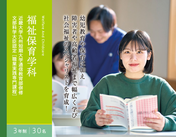 福祉保育学科　3年制　30名　近畿大学九州短期大学通信教育部併修 文部科学大臣認定[職業実践専門課程]　幼児教育や保育に加え 障害者や高齢者福祉まで幅広く学び 社会福祉のスペシャリストを育成！