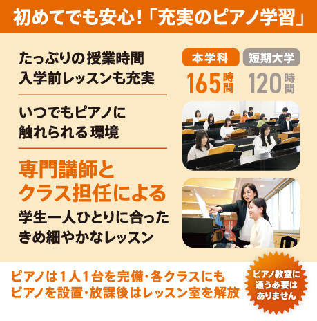 初めてでも安心! 「充実のピアノ学習」 本学科165時間(短期大学120時間)たっぷりの授業時間・入学前レッスンも充実/いつでもピアノに触れられる環境/専門講師とクラス担任による学生一人ひとりに合ったきめ細やかなレッスン/ピアノは1人1台を完備・各クラスにもピアノを設置・放課後はレッスン室を解放/ピアノ教室に通う必要はありません