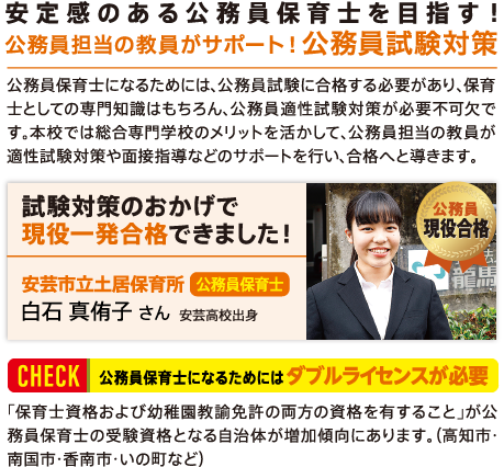 安定感のある公務員保育士を目指す!公務員担当の教員がサポート!公務員試験対策 公務員保育士になるためには、公務員試験に合格する必要があり、保育士としての専門知識はもちろん、公務員適性試験対策が必要不可欠です。本校では総合専門学校のメリットを活かして、公務員担当の教員が適性試験対策や面接指導などのサポートを行い、合格へと導きます。 「試験対策のおかげで現役一発合格できました!」安芸市立土居保育所 公務員保育士 白石 真侑子 さん 安芸高校出身 【check】公務員保育士になるためにはダブルライセンスが必要 「保育士資格および幼稚園教諭免許の両方の資格を有すること」が公務員保育士の受験資格となる自治体が増加傾向にあります。(高知市・南国市・香南市・いの町など)