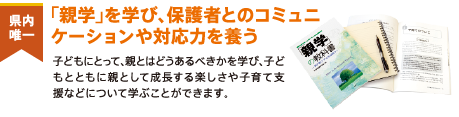 県内唯一　「親学」を学び、保護者とのコミュニケーションや対応力を養う　子どもにとって、親とはどうあるべきかを学び、子どもとともに親として成長する楽しさや子育て支援などについて学ぶことができます。