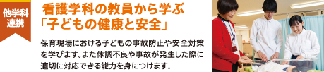 他学科連携 看護学科の教員から学ぶ「子どもの健康と安全」 保育現場における子どもの事故防止や安全対策を学びます。また体調不良や事故が発生した際に適切に対応できる能力を身につけます。