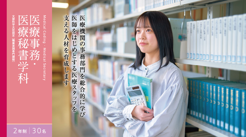 医療事務・医療秘書学科 2年制 30名 文部科学大臣認定[職業実践専門課程]　医療機関の事務部門を総合的に学び 医師をはじめとする医療スタッフを 支える人材を育成します