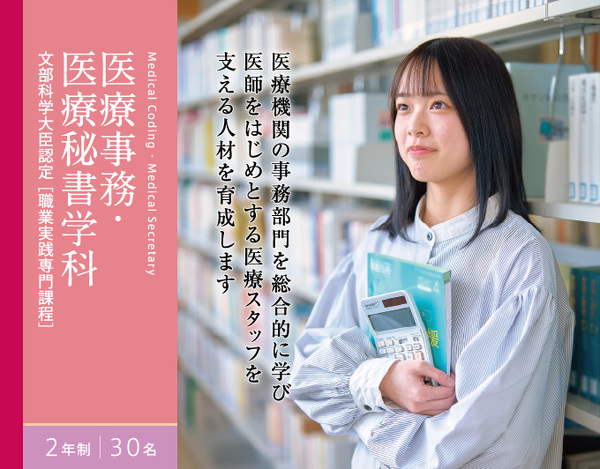 医療事務・医療秘書学科 2年制 30名 文部科学大臣認定[職業実践専門課程]　医療機関の事務部門を総合的に学び 医師をはじめとする医療スタッフを 支える人材を育成します