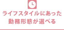 ライフスタイルにあった 勤務形態が選べる