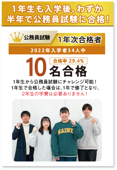 1年生も入学後、わずか半年で公務員試験に合格!公務員試験1年次合格者2022年入学者34人中10名合格(合格率 29.4%)1年生から公務員試験にチャレンジ可能!1年生で合格した場合は、1年で修了となり、2年生の学費は必要ありません!