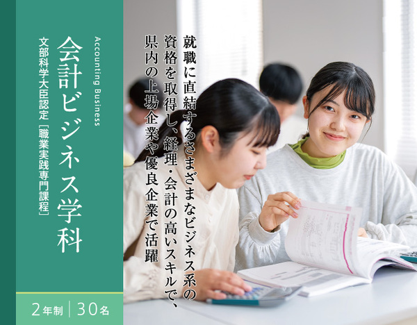 会計ビジネス学科　2年制　30名　文部科学大臣認定[職業実践専門課程]　就職に直結するさまざまなビジネス系の資格を取得し、経理・会計の高いスキルで、県内の上場企業や優良企業で活躍