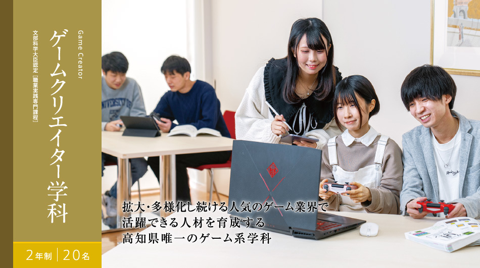 ゲームクリエイター学科　2年制　20名　文部科学大臣認定[職業実践専門課程]　拡大・多様化し続ける人気のゲーム業界で 活躍できる人材を育成する 高知県唯一のゲーム系学科拡大・多様化し続ける人気のゲーム業界で活躍できる人材を育成する高知県唯一のゲーム系学科