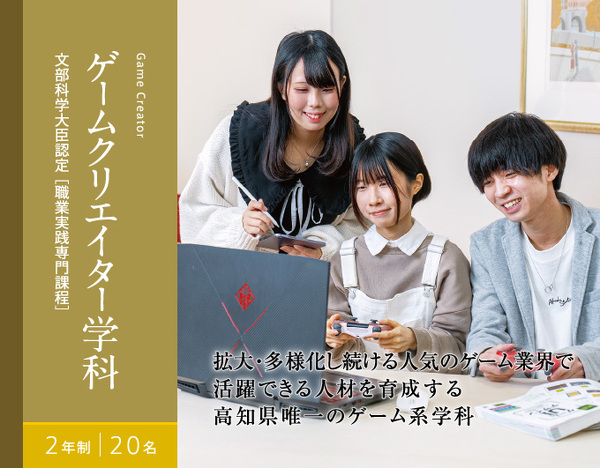 ゲームクリエイター学科　2年制　20名　文部科学大臣認定[職業実践専門課程]　拡大・多様化し続ける人気のゲーム業界で 活躍できる人材を育成する 高知県唯一のゲーム系学科拡大・多様化し続ける人気のゲーム業界で活躍できる人材を育成する高知県唯一のゲーム系学科