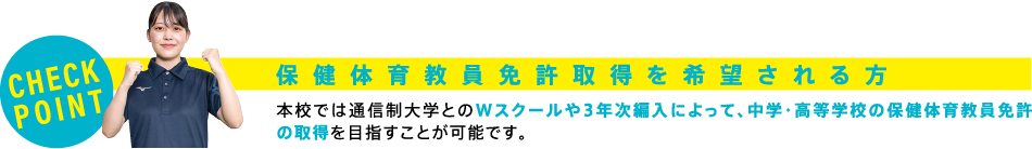 【CHECK POINT】保健体育教員免許取得を希望される方　本校では通信制大学とのWスクールや3年次編入によって、中学・高等学校の保健体育教員免許の取得を目指すことが可能です。