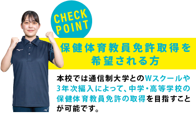 【CHECK POINT】保健体育教員免許取得を希望される方　本校では通信制大学とのWスクールや3年次編入によって、中学・高等学校の保健体育教員免許の取得を目指すことが可能です。